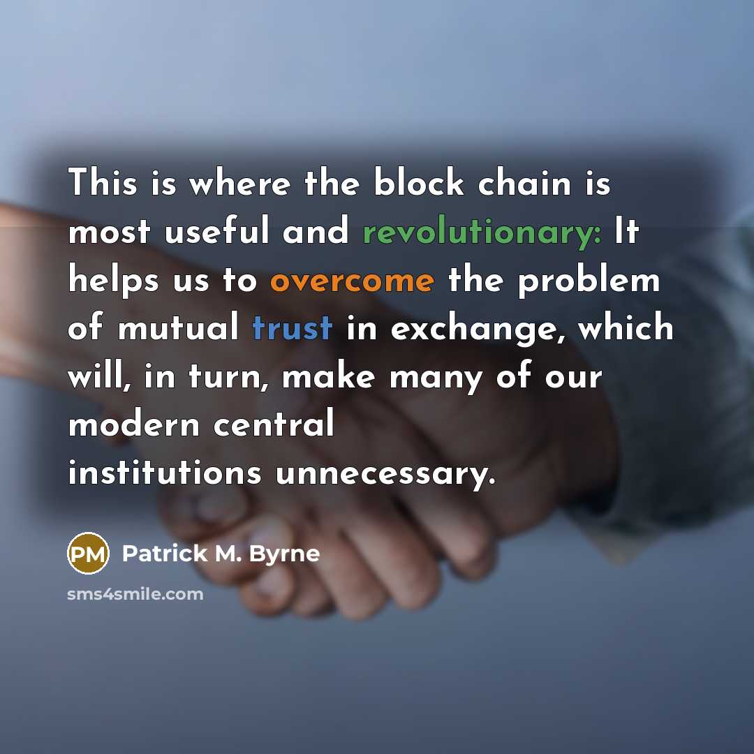 “This is where the block chain is most useful and revolutionary: It helps us to overcome the problem of mutual trust in exchange, which will, in turn, make many of our modern central institutions unnecessary.” quote by Patrick M. Byrne