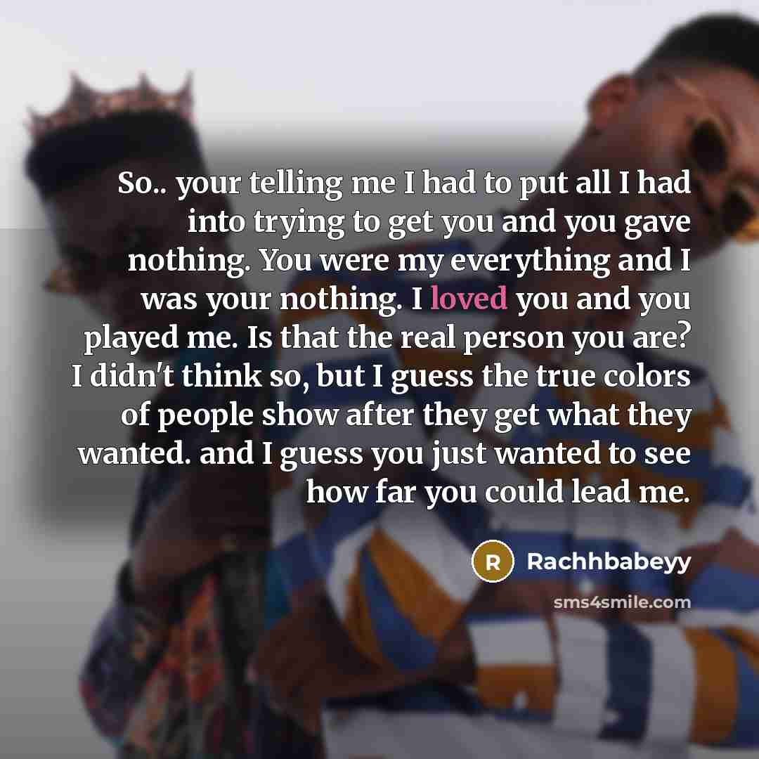 “So.. your telling me I had to put all I had into trying to get you and you gave nothing. You were my everything and I was your nothing. I loved you and you played me. Is that the real person you are? I didn't think so, but I guess the true colors of people show after they get what they wanted. and…” quote by Rachhbabeyy
