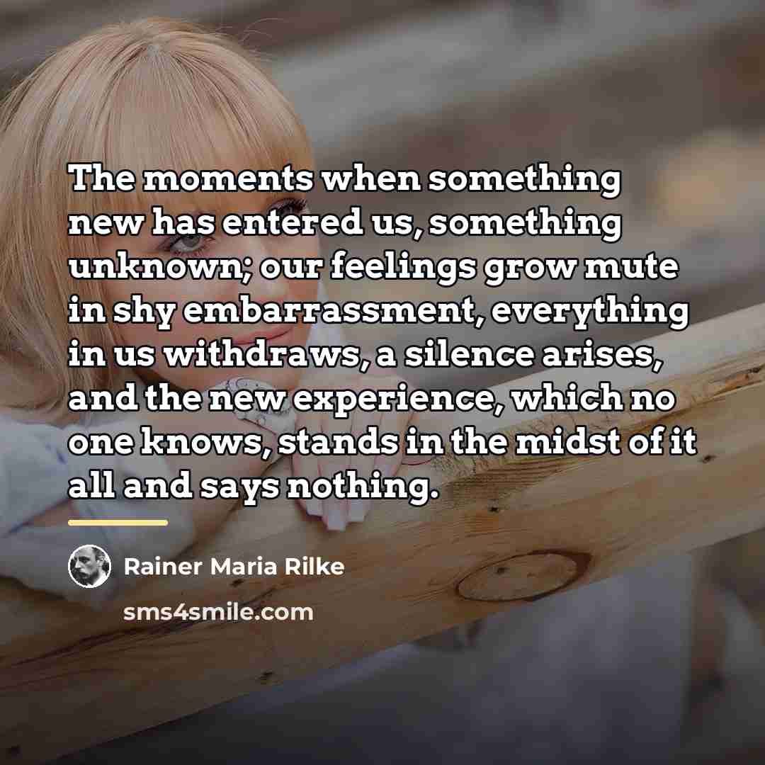 “The moments when something new has entered us, something unknown;…” quote by Rainer Maria Rilke