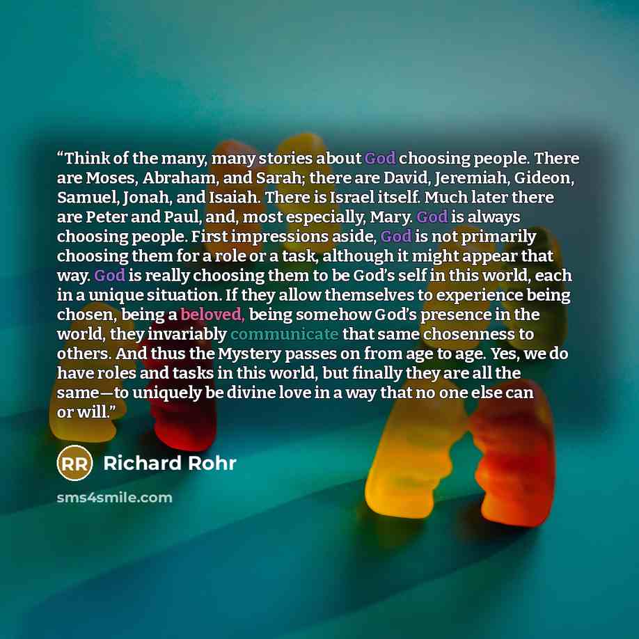 “Think of the many, many stories about God choosing people. There are Moses, Abraham, and Sarah; there are David, Jeremiah, Gideon, Samuel, Jonah, and Isaiah. There is Israel itself. Much later there are Peter and Paul, and, most especially, Mary. God is always choosing people. First impressions…” quote by Richard Rohr