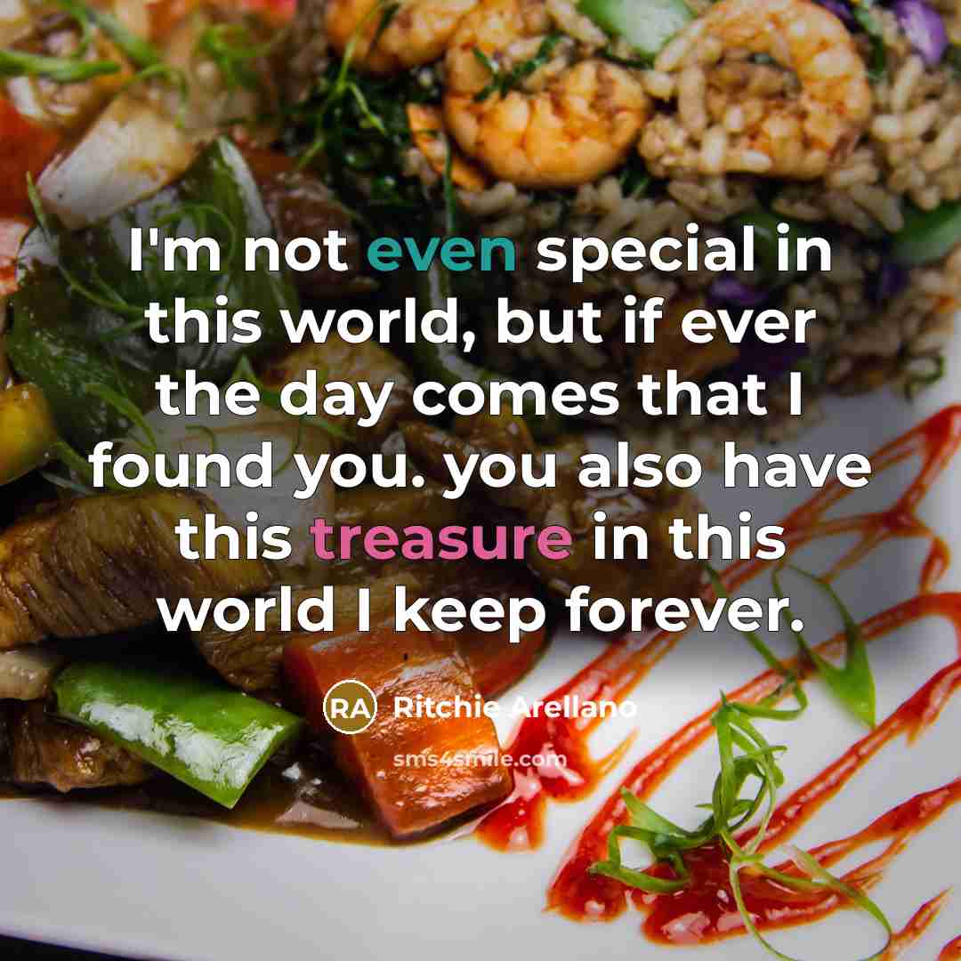 “I'm not even special in this world, but if ever the day comes that I found you. you also have this treasure in this world I keep forever.” quote by Ritchie Arellano