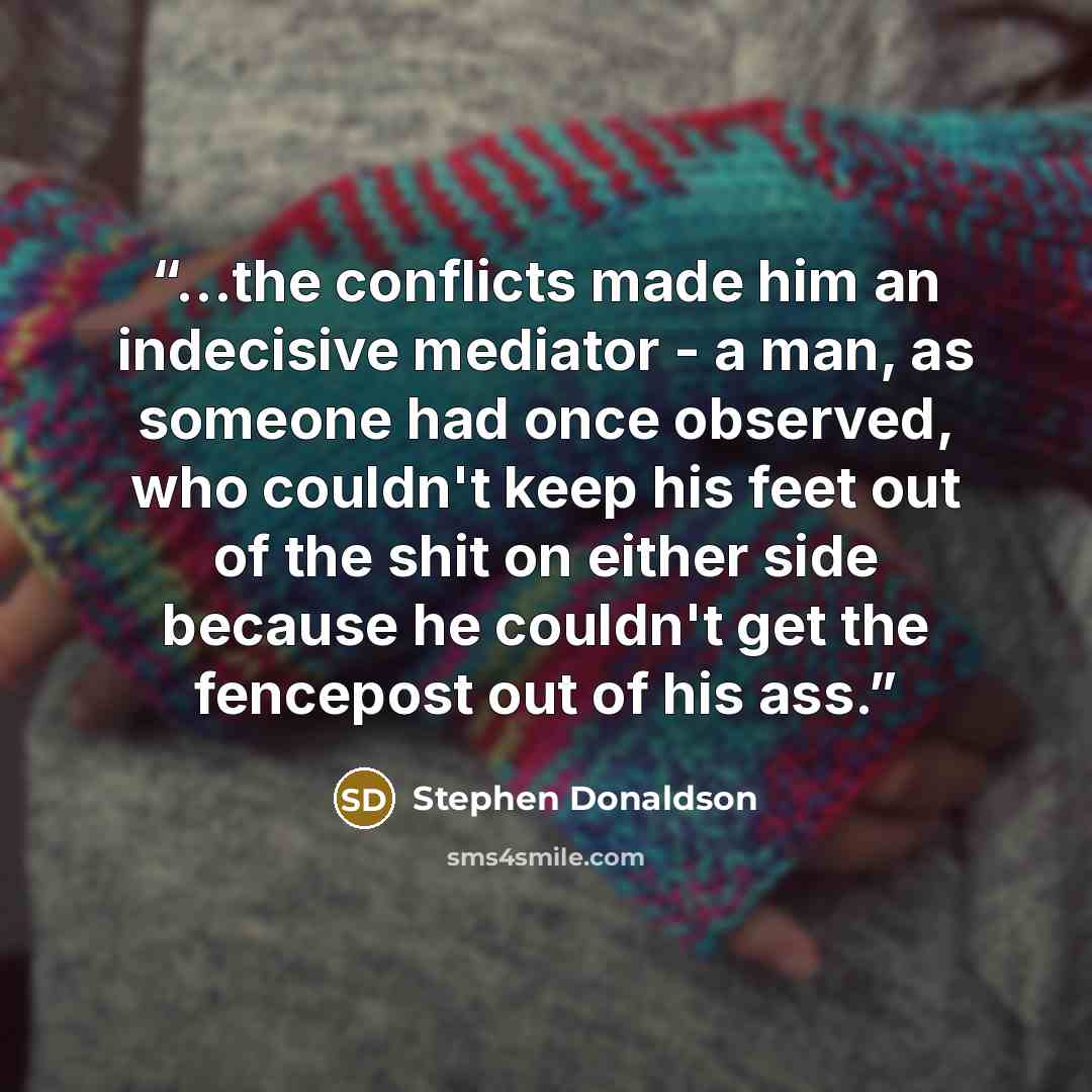 “...the conflicts made him an indecisive mediator - a man, as someone had once observed, who couldn't keep his feet out of the shit on either side because he couldn't get the fencepost out of his ass.” quote by Stephen Donaldson