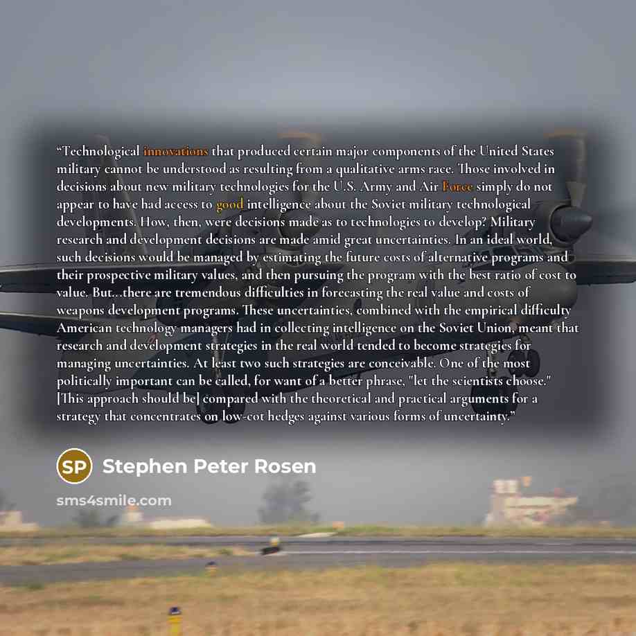 “Technological innovations that produced certain major components of the United States military cannot be understood as resulting from a qualitative arms race. Those involved in decisions about new military technologies for the U.S. Army and Air Force simply do not appear to have had access to good…” quote by Stephen Peter Rosen