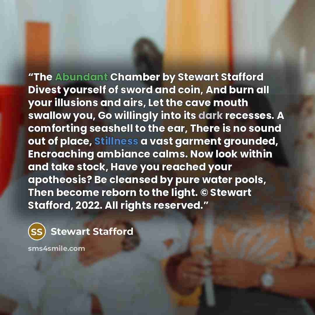 “The Abundant Chamber by Stewart Stafford Divest yourself of sword and coin, And burn all your illusions and airs, Let the cave mouth swallow you, Go willingly into its dark recesses. A comforting seashell to the ear, There is no sound out of place, Stillness a vast garment grounded, Encroaching…” quote by Stewart Stafford