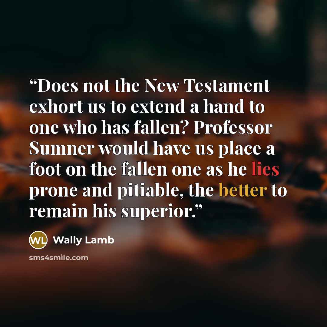 “Does not the New Testament exhort us to extend a hand to one who has fallen? Professor Sumner would have us place a foot on the fallen one as he lies prone and pitiable, the better to remain his superior.” quote by Wally Lamb