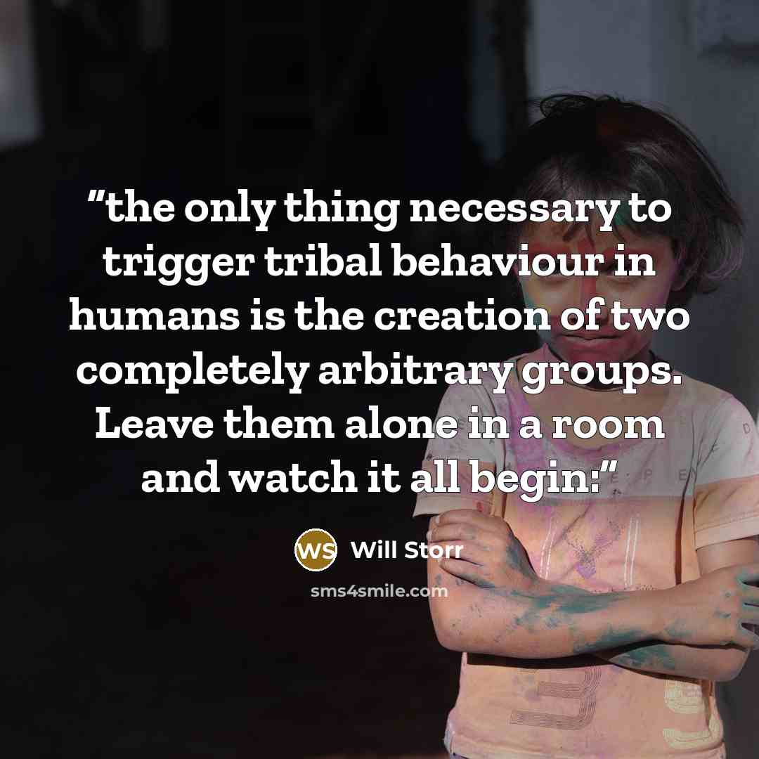 “the only thing necessary to trigger tribal behaviour in humans is the creation of two completely arbitrary groups. Leave them alone in a room and watch it all begin:” quote by Will Storr