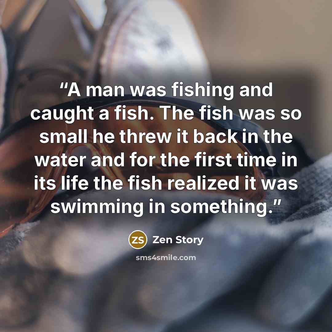 “A man was fishing and caught a fish. The fish was so small he threw it back in the water and for the first time in its life the fish realized it was swimming in something.” quote by Zen Story