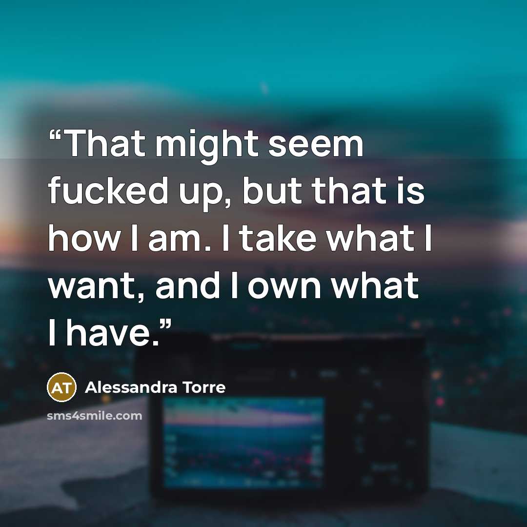 “That might seem fucked up, but that is how I am. I take what I want, and I own what I have.” quote by Alessandra Torre