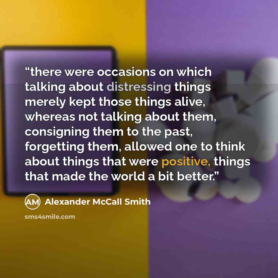 “there were occasions on which talking about distressing things merely kept those things alive, whereas not talking about them, consigning them to the past, forgetting them, allowed one to think about things that were positive, things that made the world a bit better.” quote by Alexander McCall Smith