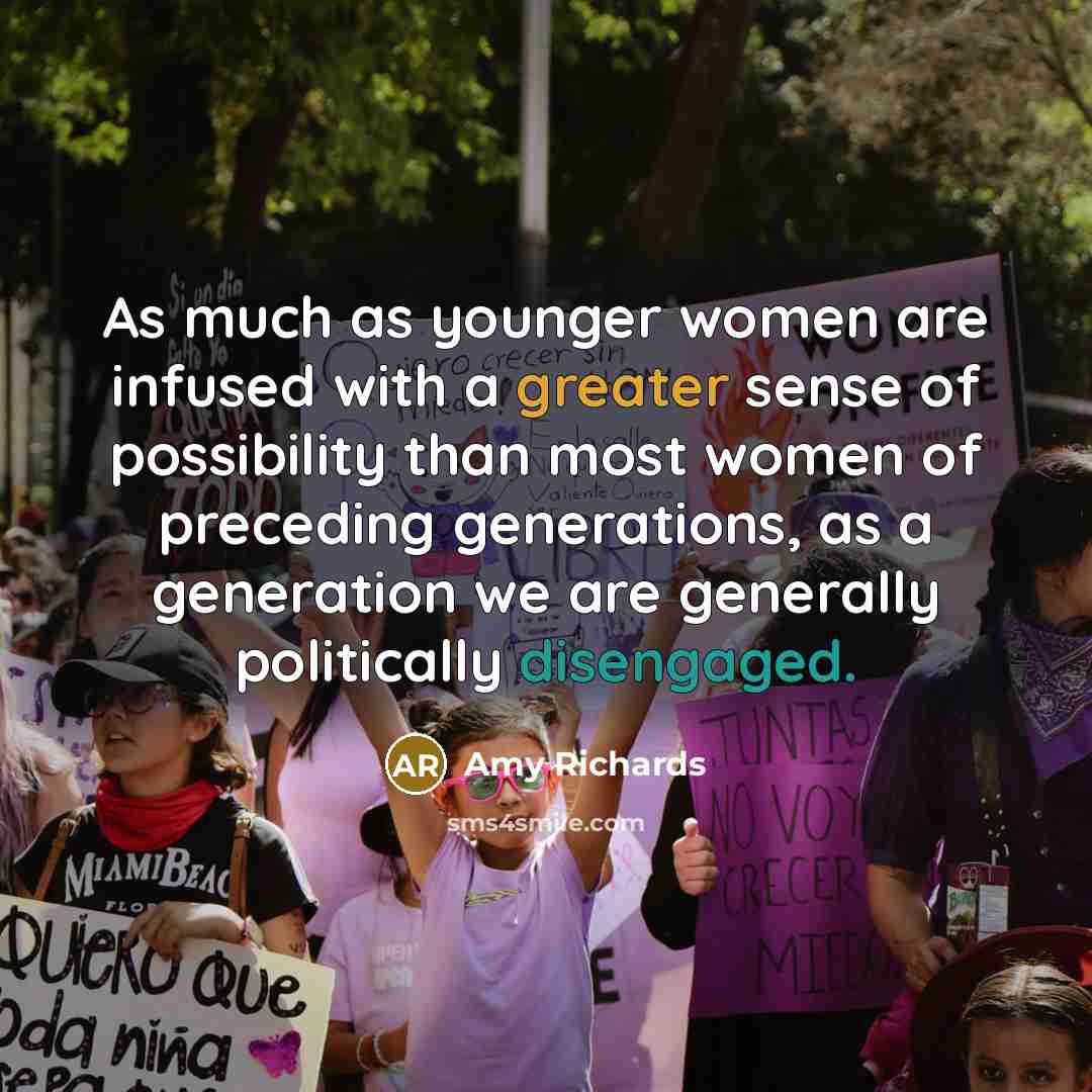 “As much as younger women are infused with a greater sense of possibility than most women of preceding generations, as a generation we are generally politically disengaged.” quote by Amy Richards