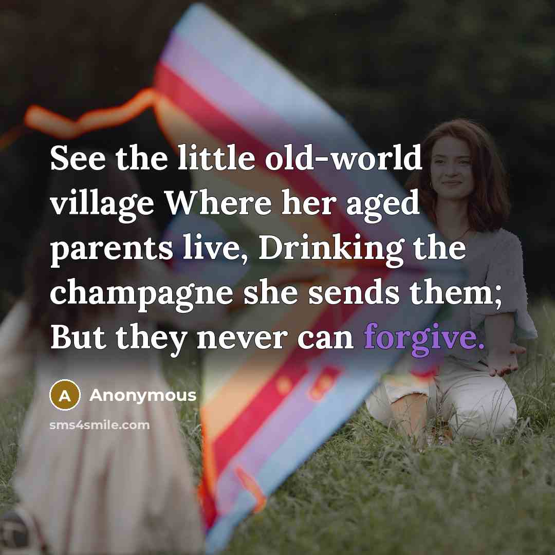 “See the little old-world village Where her aged parents live, Drinking the champagne she sends them; But they never can forgive.” quote by Anonymous