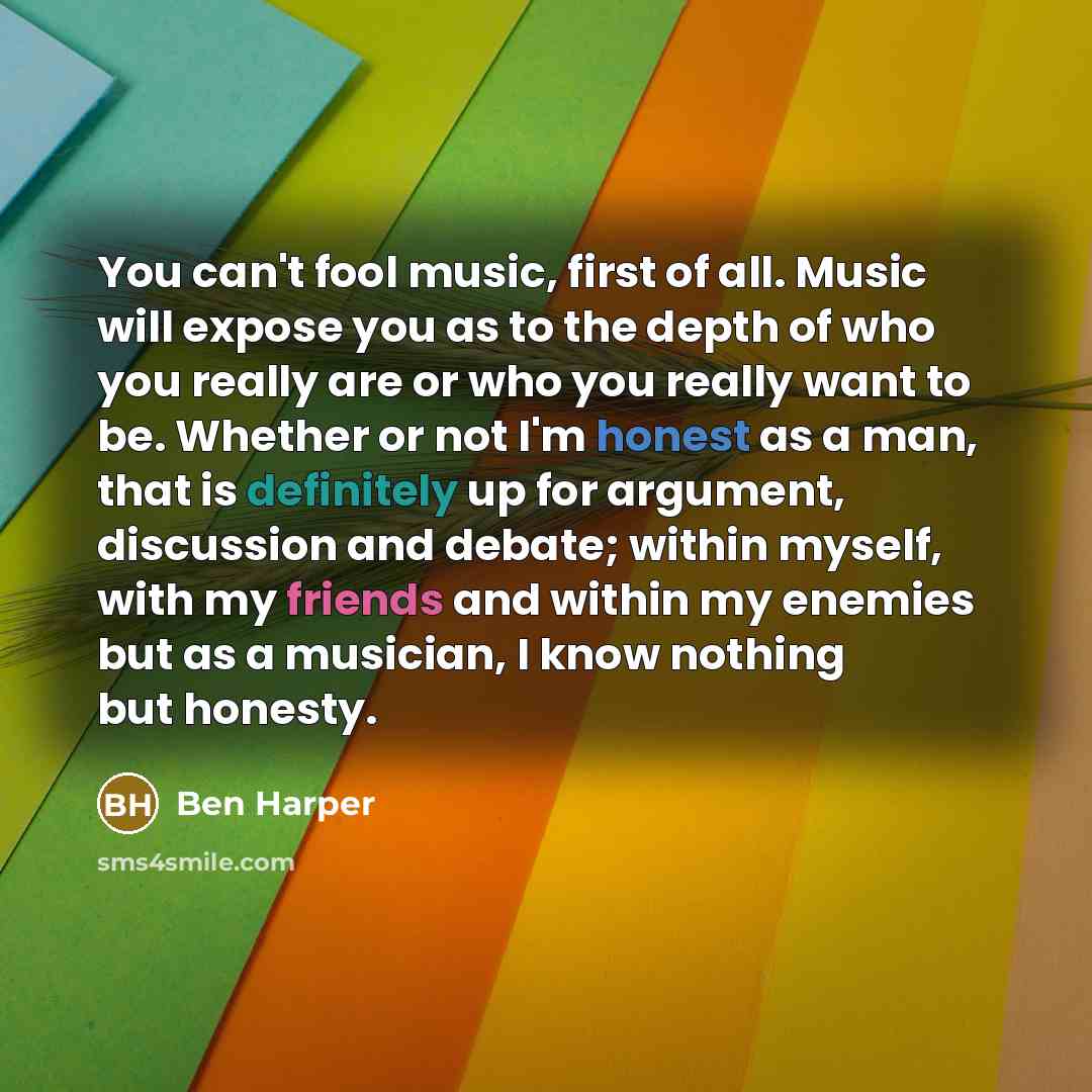 “You can't fool music, first of all. Music will expose you as to the depth of who you really are or who you really want to be. Whether or not I'm honest as a man, that is definitely up for argument, discussion and debate; within myself, with my friends and within my enemies but as a musician, I…” quote by Ben Harper