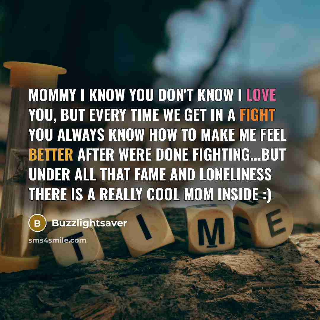 “Mommy I know you don't know I love you, but every time we get in a fight you always know how to make me feel better after were done fighting...but under all that fame and loneliness there is a really cool mom inside :)” quote by Buzzlightsaver