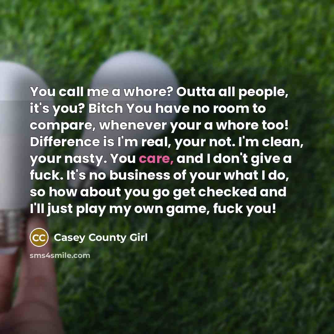 “You call me a whore? Outta all people, it's you? Bitch You have no room to compare, whenever your a whore too! Difference is I'm real, your not. I'm clean, your nasty. You care, and I don't give a fuck. It's no business of your what I do, so how about you go get checked and I'll just play my own…” quote by Casey County Girl
