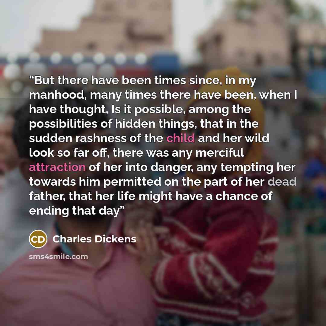 “But there have been times since, in my manhood, many times there have been, when I have thought, Is it possible, among the possibilities of hidden things, that in the sudden rashness of the child and her wild look so far off, there was any merciful attraction of her into danger, any tempting her…” quote by Charles Dickens
