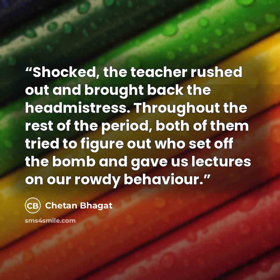 “Shocked, the teacher rushed out and brought back the headmistress. Throughout the rest of the period, both of them tried to figure out who set off the bomb and gave us lectures on our rowdy behaviour.” quote by Chetan Bhagat