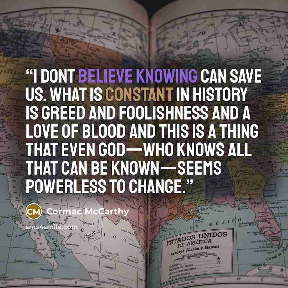 “I dont believe knowing can save us. What is constant in history is greed and foolishness and a love of blood and this is a thing that even God—who knows all that can be known—seems powerless to change.” quote by Cormac McCarthy