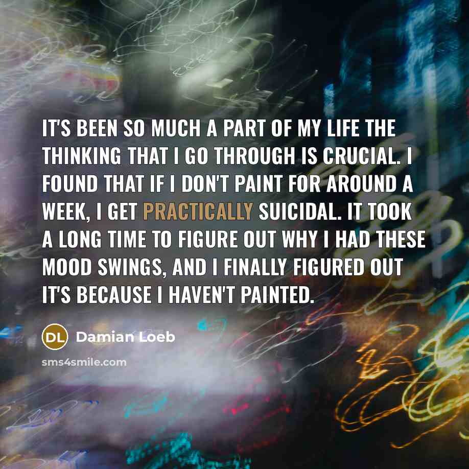 “It's been so much a part of my life the thinking that I go through is crucial. I found that if I don't paint for around a week, I get practically suicidal. It took a long time to figure out why I had these mood swings, and I finally figured out it's because I haven't painted.” quote by Damian Loeb