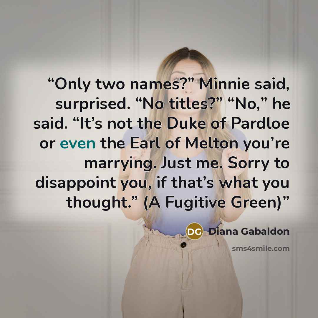“Only two names?” Minnie said, surprised. “No titles?” “No,” he said. “It’s not the Duke of Pardloe or even the Earl of Melton you’re marrying. Just me. Sorry to disappoint you, if that’s what you thought.” (A Fugitive Green)” quote by Diana Gabaldon