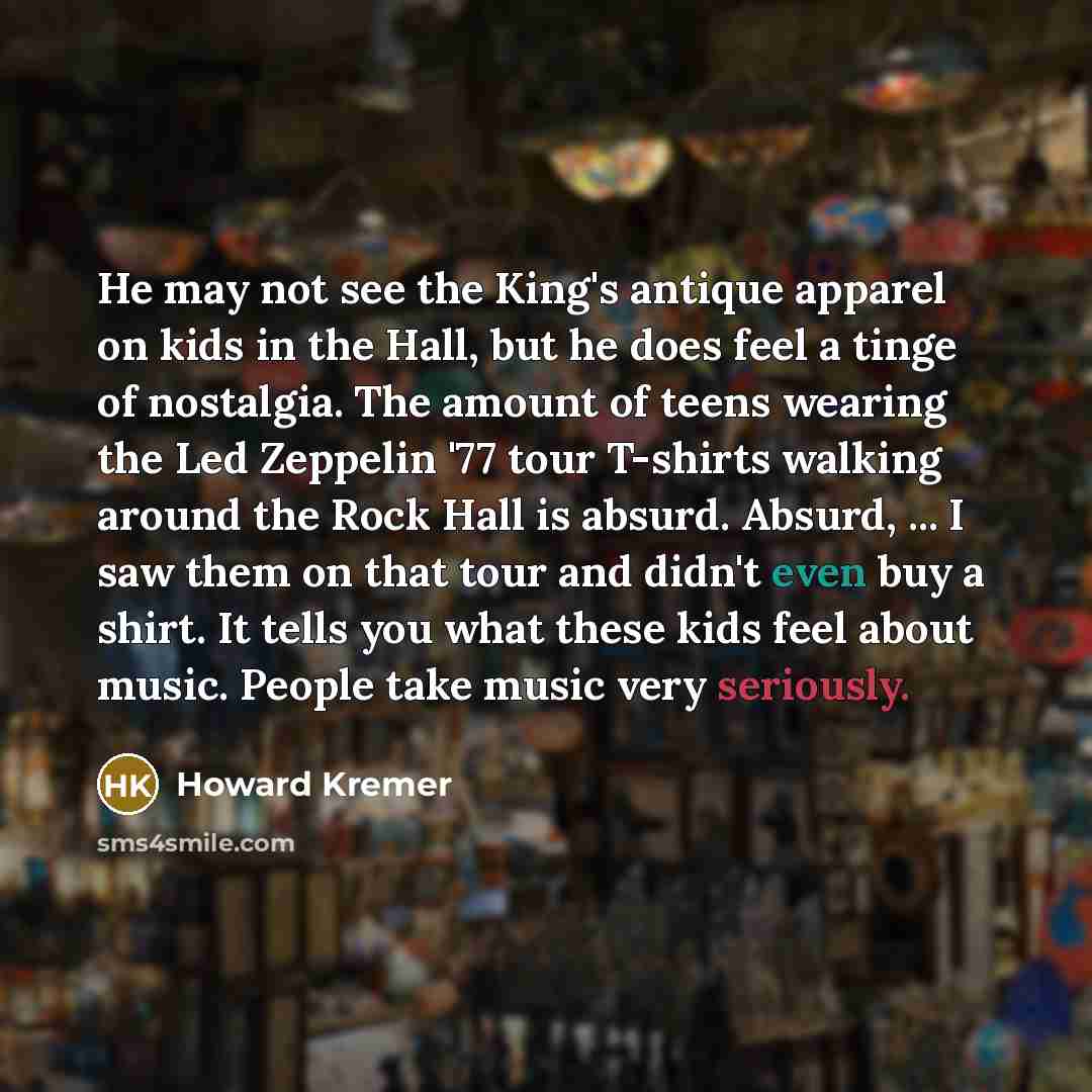 “He may not see the King's antique apparel on kids in the Hall, but he does feel a tinge of nostalgia. The amount of teens wearing the Led Zeppelin '77 tour T-shirts walking around the Rock Hall is absurd. Absurd, ... I saw them on that tour and didn't even buy a shirt. It tells you what these kids…” quote by Howard Kremer