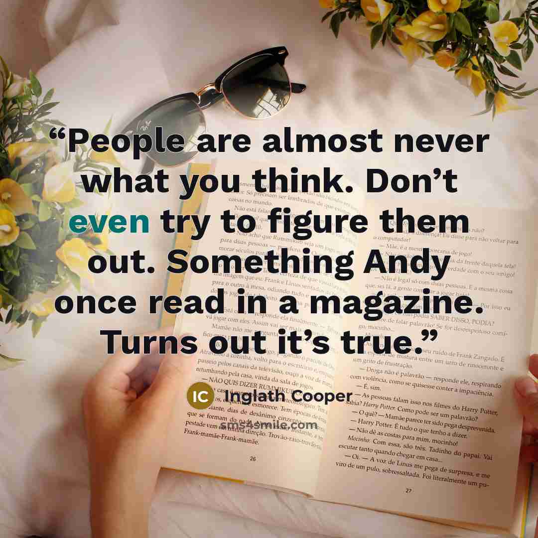 “People are almost never what you think. Don’t even try to figure them out. Something Andy once read in a magazine. Turns out it’s true.” quote by Inglath Cooper