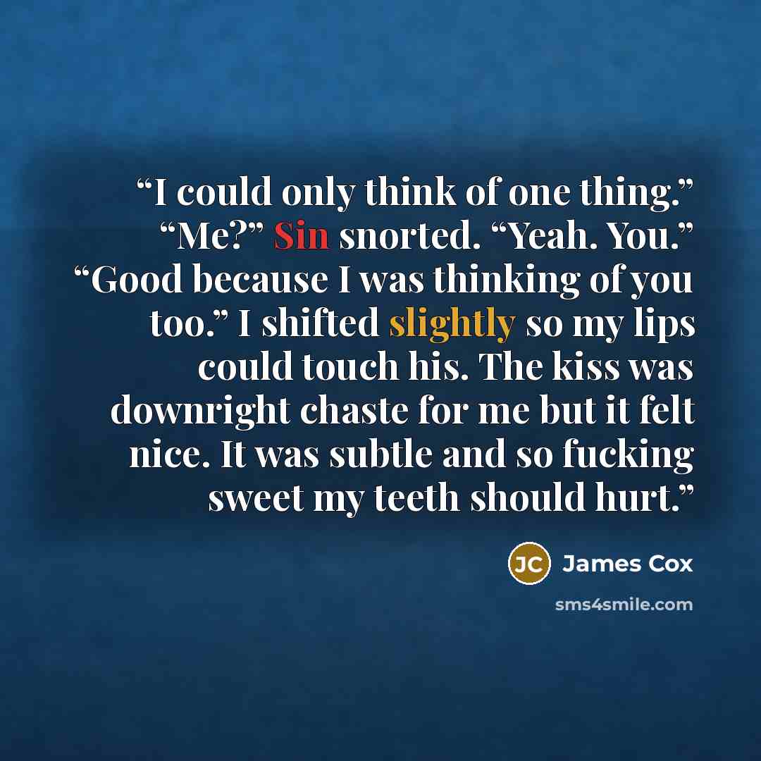 “I could only think of one thing.” “Me?” Sin snorted. “Yeah. You.” “Good because I was thinking of you too.” I shifted slightly so my lips could touch his. The kiss was downright chaste for me but it felt nice. It was subtle and so fucking sweet my teeth should hurt.” quote by James Cox