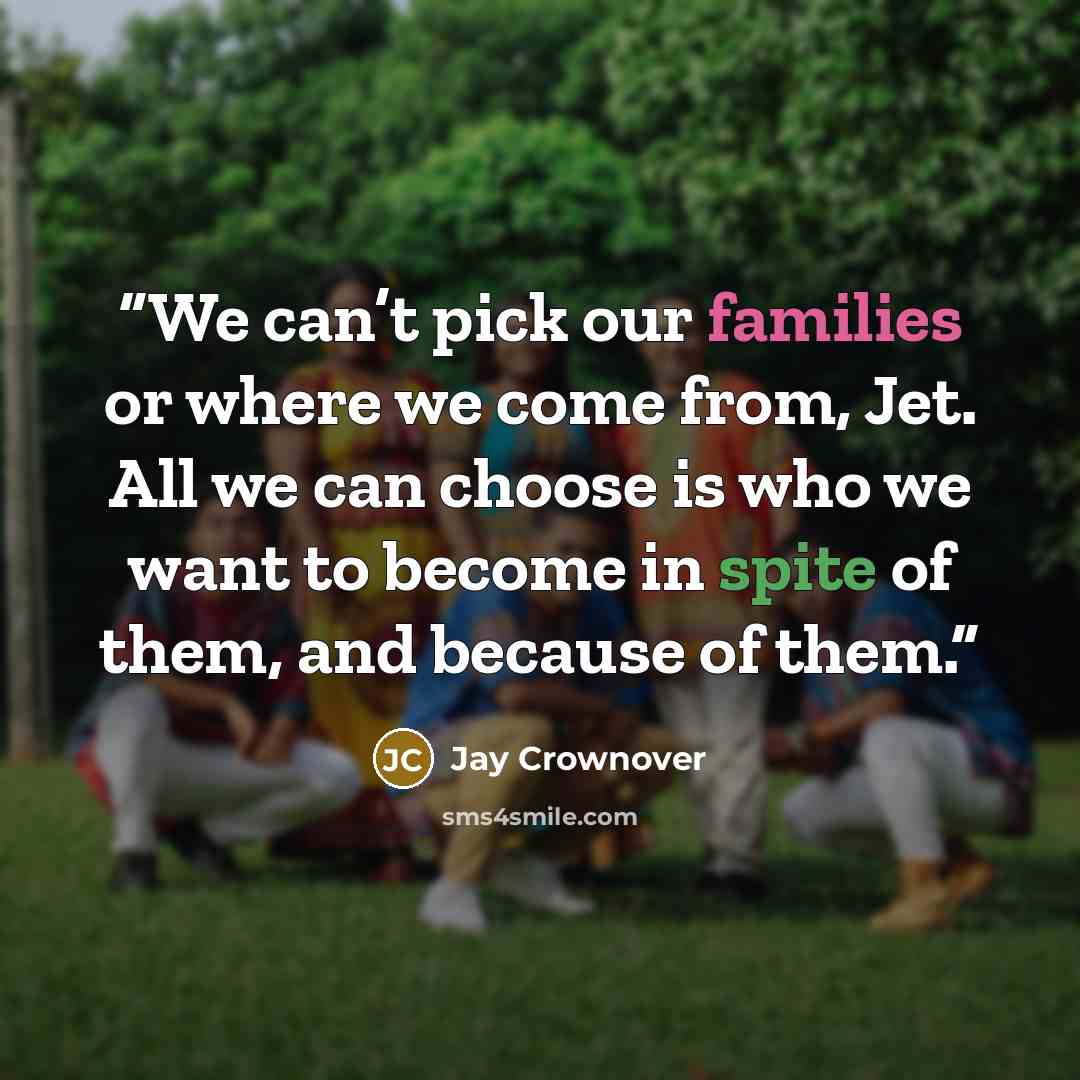 “We can’t pick our families or where we come from, Jet. All we can choose is who we want to become in spite of them, and because of them.” quote by Jay Crownover