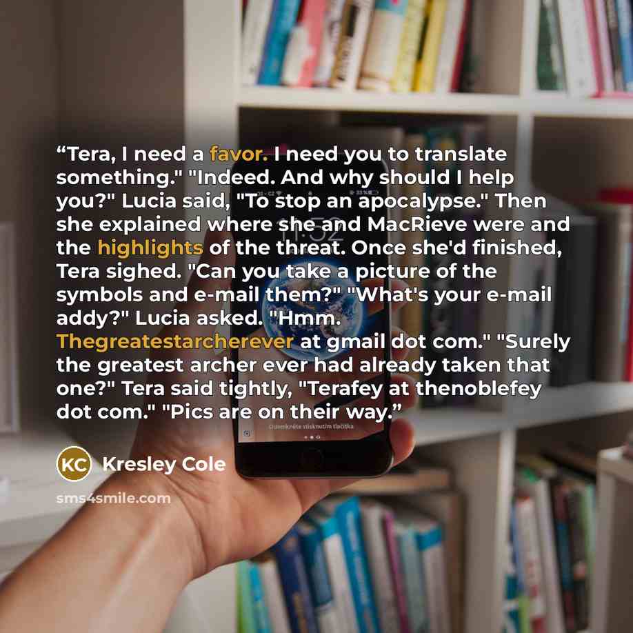 “Tera, I need a favor. I need you to translate something." "Indeed. And why should I help you?" Lucia said, "To stop an apocalypse." Then she explained where she and MacRieve were and the highlights of the threat. Once she'd finished, Tera sighed. "Can you take a picture of the symbols and e-mail…” quote by Kresley Cole