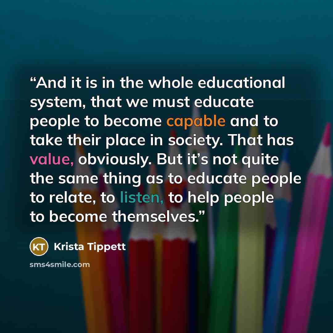 “And it is in the whole educational system, that we must educate people to become capable and to take their place in society. That has value, obviously. But it’s not quite the same thing as to educate people to relate, to listen, to help people to become themselves.” quote by Krista Tippett
