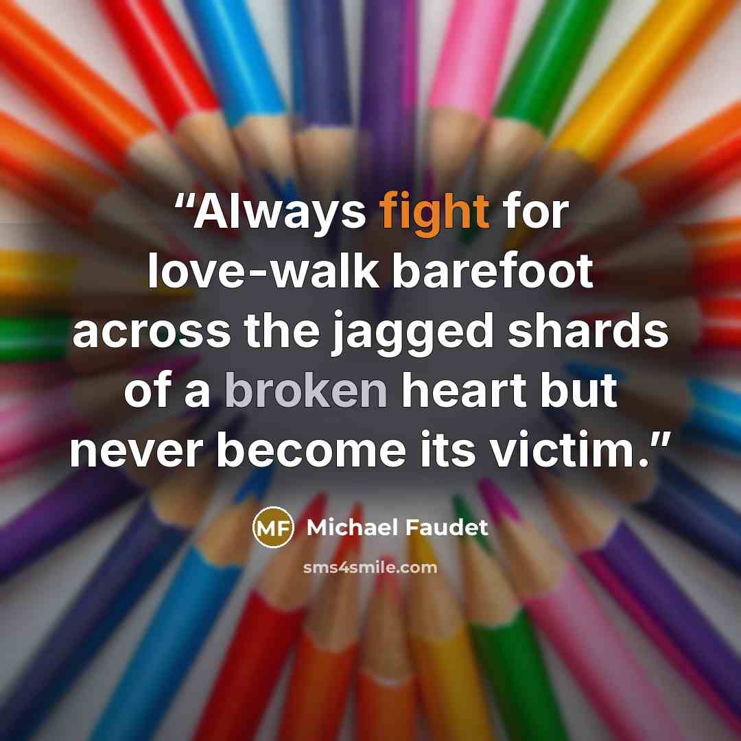 “Always fight for love-walk barefoot across the jagged shards of a broken heart but never become its victim.” quote by Michael Faudet