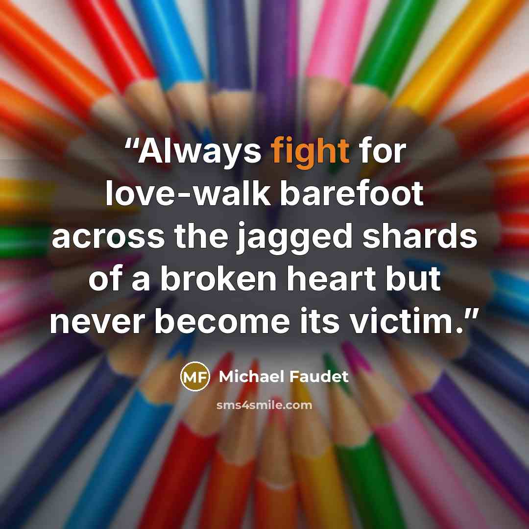 “Always fight for love-walk barefoot across the jagged shards of a broken heart but never become its victim.” quote by Michael Faudet