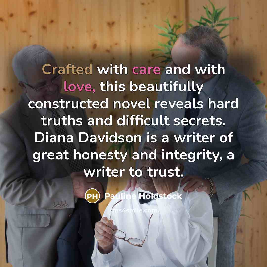 “Crafted with care and with love, this beautifully constructed novel reveals hard truths and difficult secrets. Diana Davidson is a writer of great honesty and integrity, a writer to trust.” quote by Pauline Holdstock