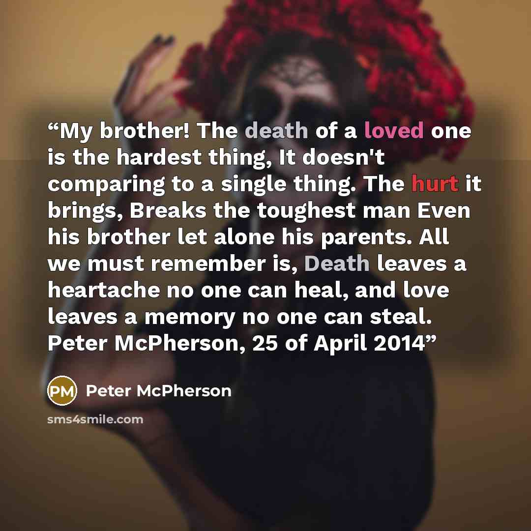 “My brother! The death of a loved one is the hardest thing, It doesn't comparing to a single thing. The hurt it brings, Breaks the toughest man Even his brother let alone his parents. All we must remember is, Death leaves a heartache no one can heal, and love leaves a memory no one can steal. Peter…” quote by Peter McPherson