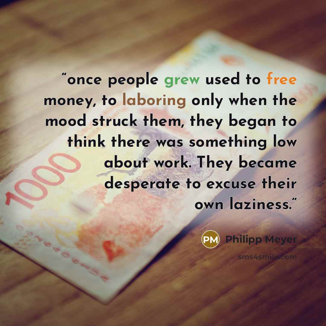 “once people grew used to free money, to laboring only when the mood struck them, they began to think there was something low about work. They became desperate to excuse their own laziness.” quote by Philipp Meyer