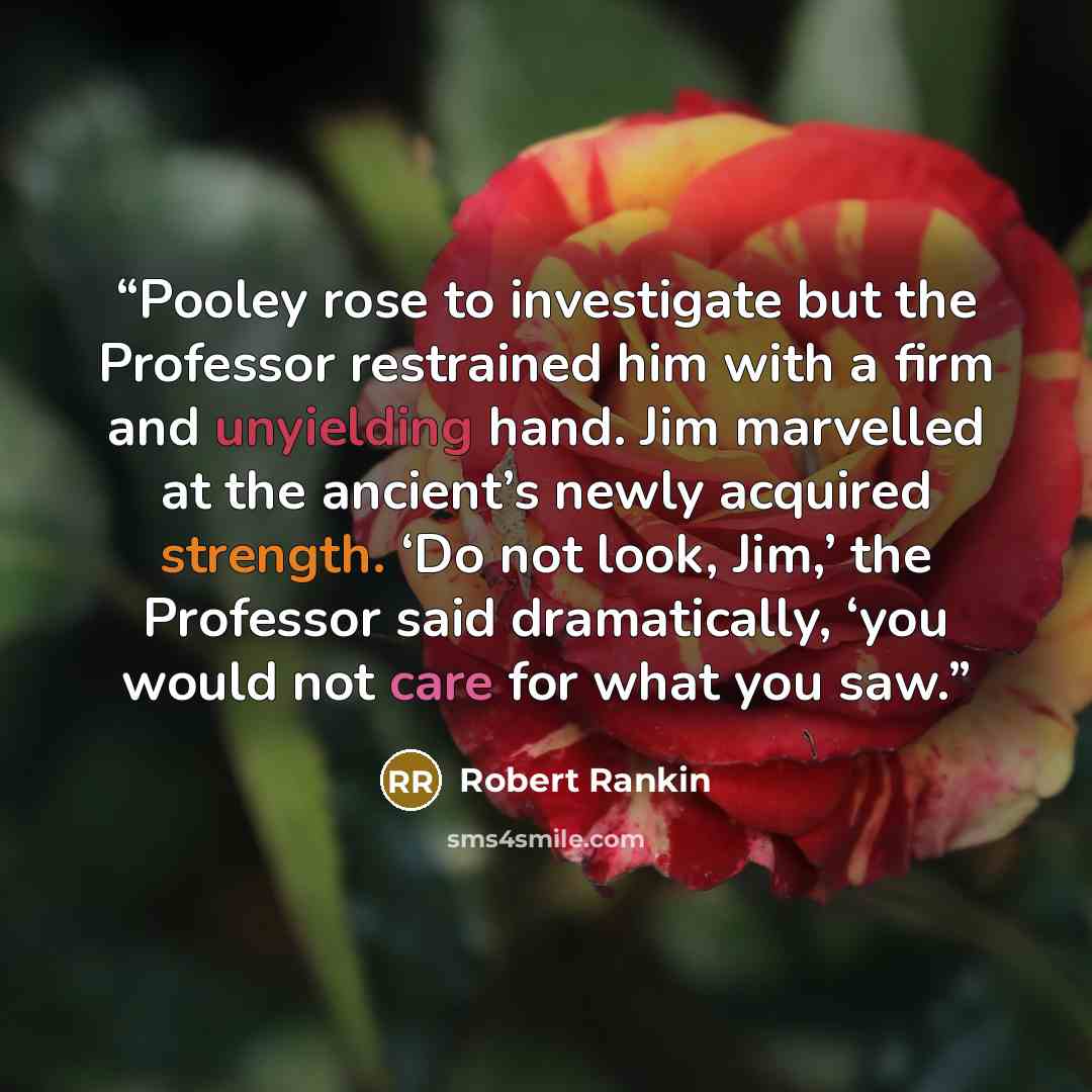 “Pooley rose to investigate but the Professor restrained him with a firm and unyielding hand. Jim marvelled at the ancient’s newly acquired strength. ‘Do not look, Jim,’ the Professor said dramatically, ‘you would not care for what you saw.” quote by Robert Rankin