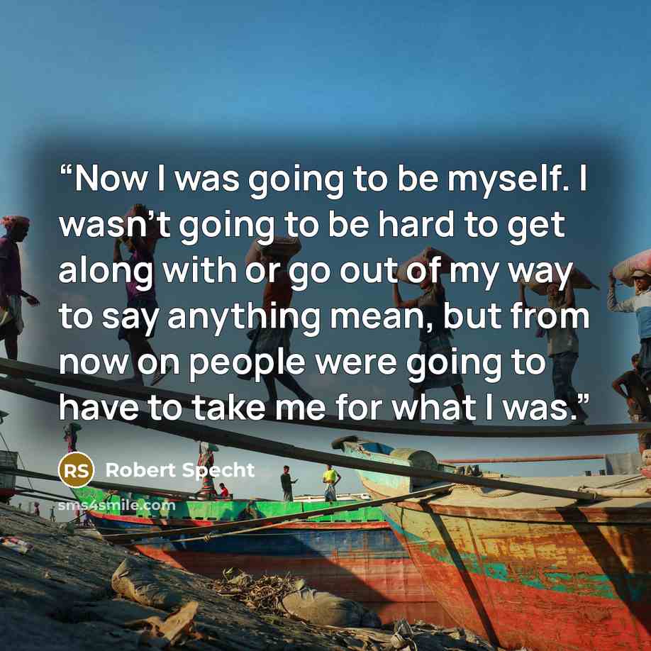 “Now I was going to be myself. I wasn't going to be hard to get along with or go out of my way to say anything mean, but from now on people were going to have to take me for what I was.” quote by Robert Specht