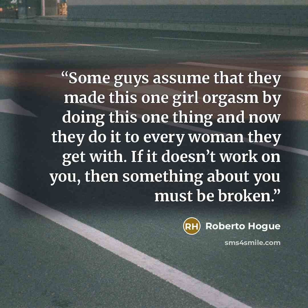“Some guys assume that they made this one girl orgasm by doing this one thing and now they do it to every woman they get with. If it doesn’t work on you, then something about you must be broken.” quote by Roberto Hogue