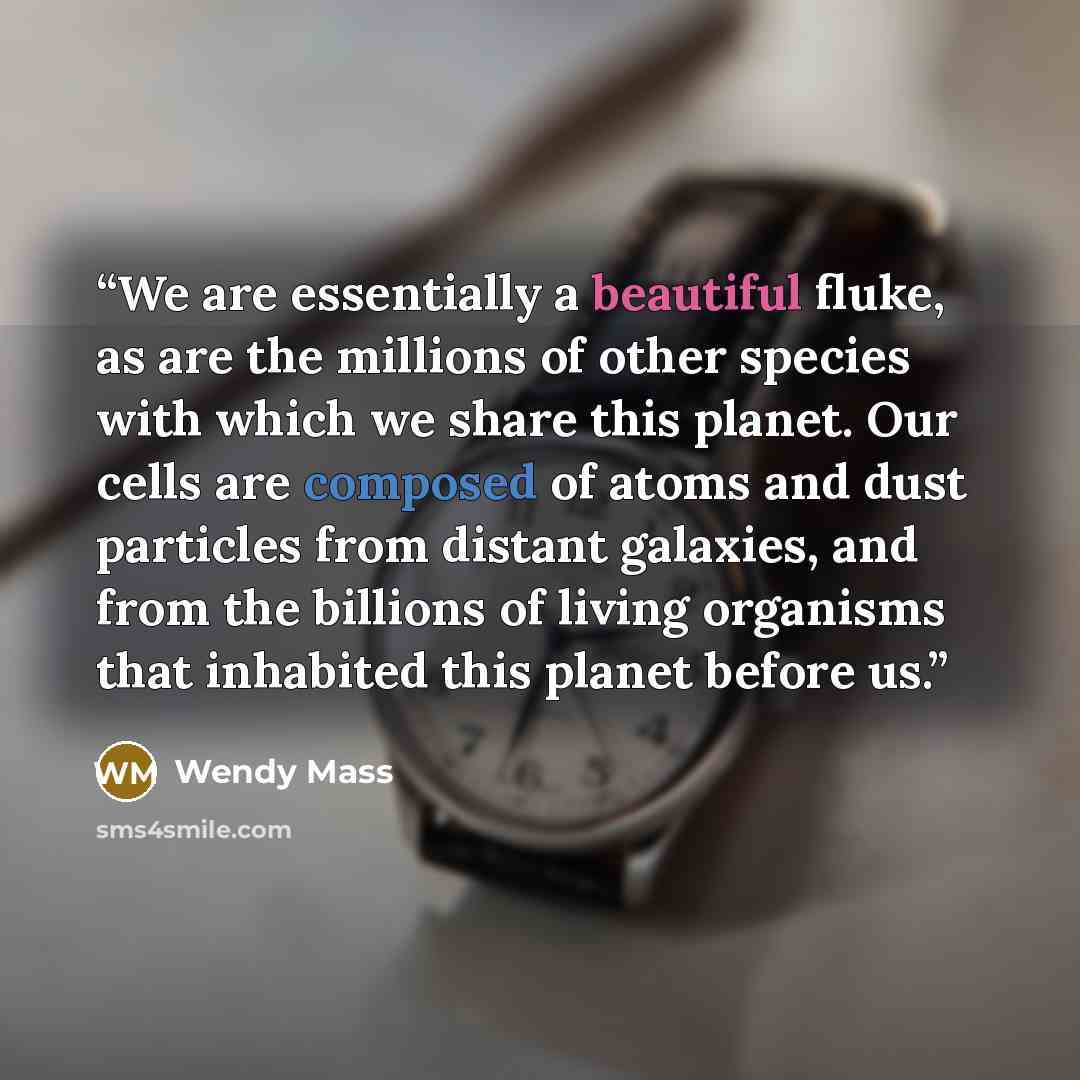 “We are essentially a beautiful fluke, as are the millions of other species with which we share this planet. Our cells are composed of atoms and dust particles from distant galaxies, and from the billions of living organisms that inhabited this planet before us.” quote by Wendy Mass