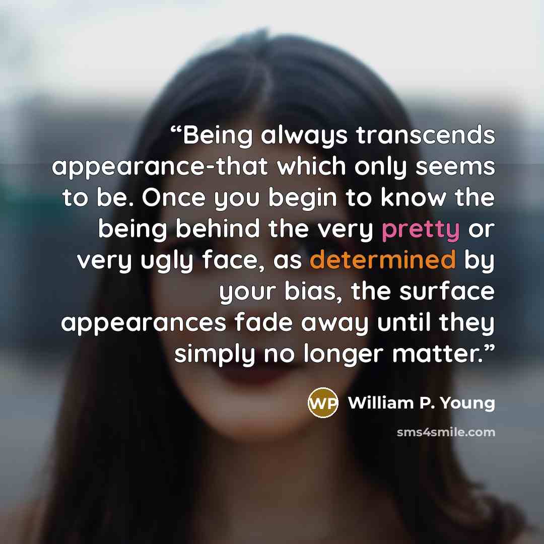 “Being always transcends appearance-that which only seems to be. Once you begin to know the being behind the very pretty or very ugly face, as determined by your bias, the surface appearances fade away until they simply no longer matter.” quote by William P. Young