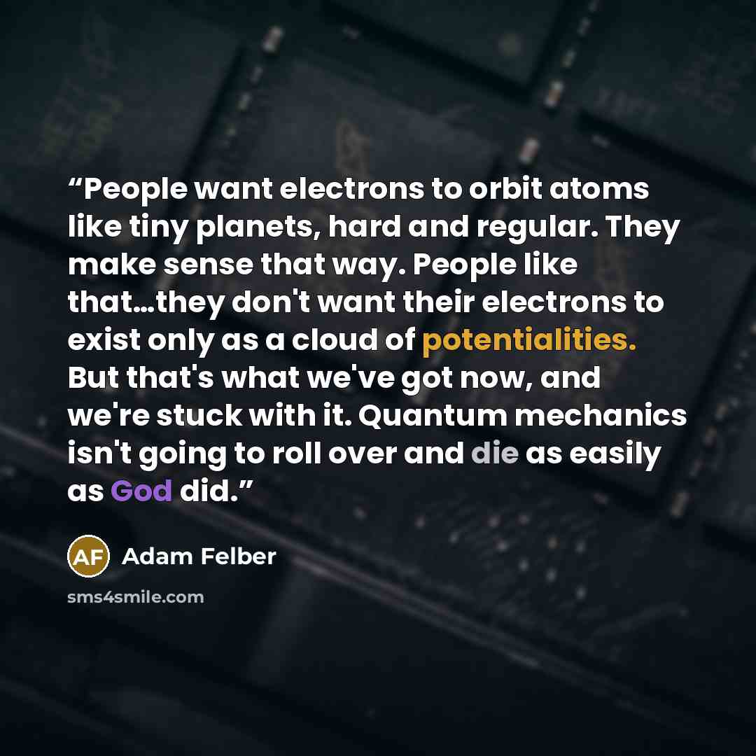 “People want electrons to orbit atoms like tiny planets, hard and regular. They make sense that way. People like that…they don't want their electrons to exist only as a cloud of potentialities. But that's what we've got now, and we're stuck with it. Quantum mechanics isn't going to roll over and…” quote by Adam Felber
