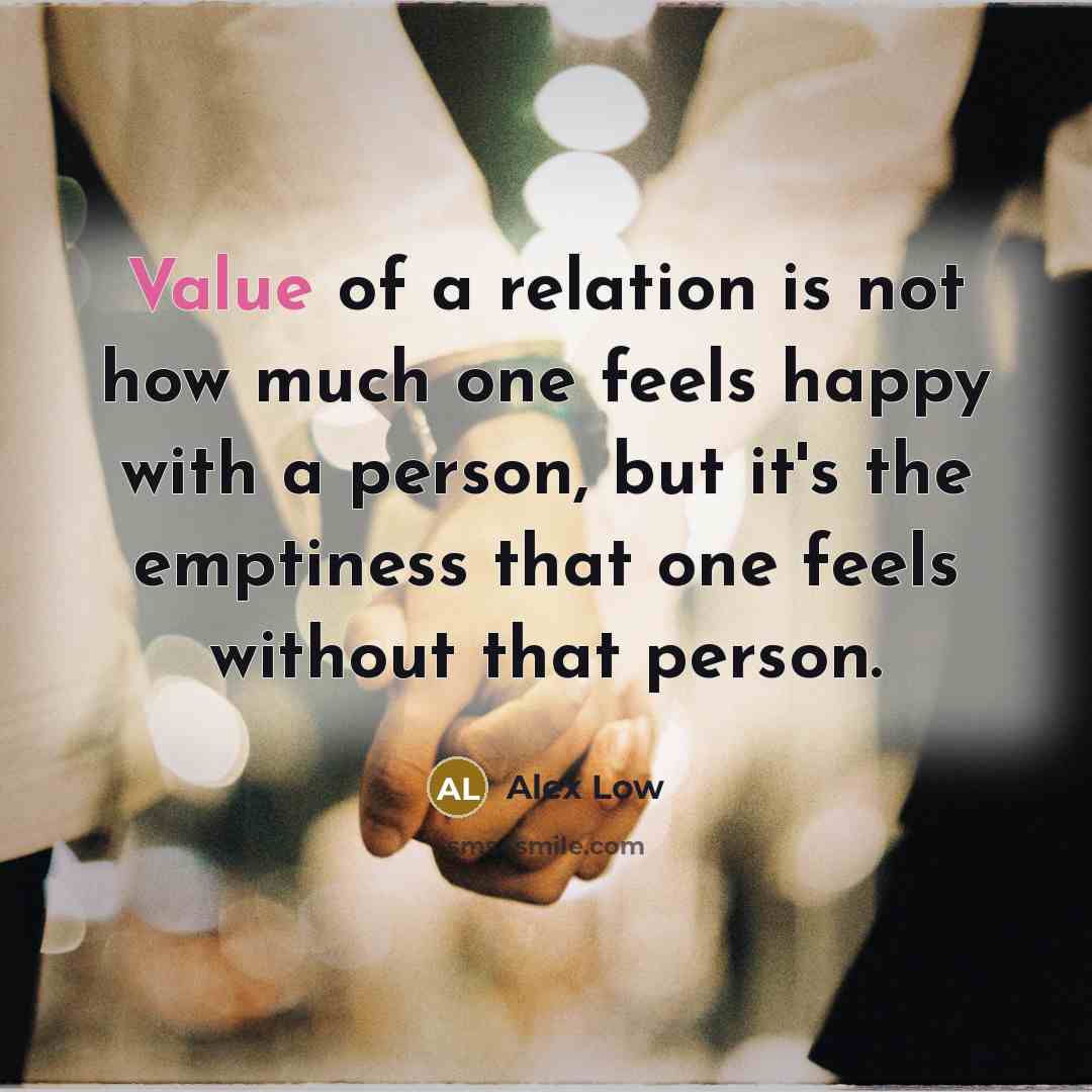 “Value of a relation is not how much one feels happy with a person, but it's the emptiness that one feels without that person.” quote by Alex Low