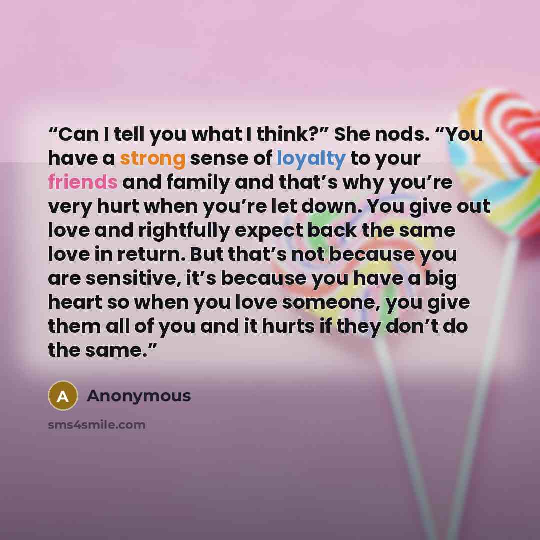“Can I tell you what I think?” She nods. “You have a strong sense of loyalty to your friends and family and that’s why you’re very hurt when you’re let down. You give out love and rightfully expect back the same love in return. But that’s not because you are sensitive, it’s because you have a big…” quote by Anonymous