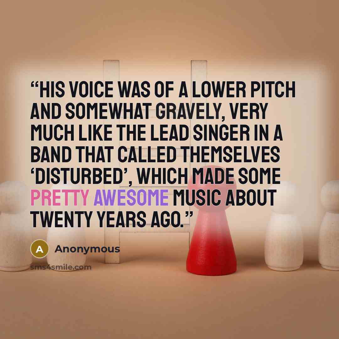 “His voice was of a lower pitch and somewhat gravely, very much like the lead singer in a band that called themselves ‘Disturbed’, which made some pretty awesome music about twenty years ago.” quote by Anonymous