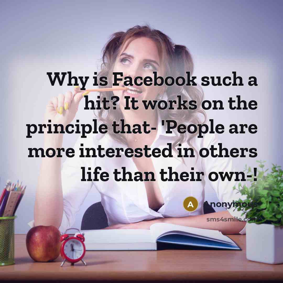 “Why is Facebook such a hit? It works on the principle that- 'People are more interested in others life than their own-!” quote by Anonymous