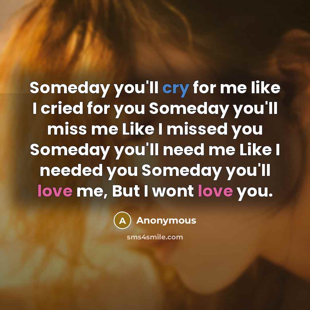 “Someday you'll cry for me like I cried for you Someday you'll miss me Like I missed you Someday you'll need me Like I needed you Someday you'll love me, But I wont love you.” quote by Anonymous
