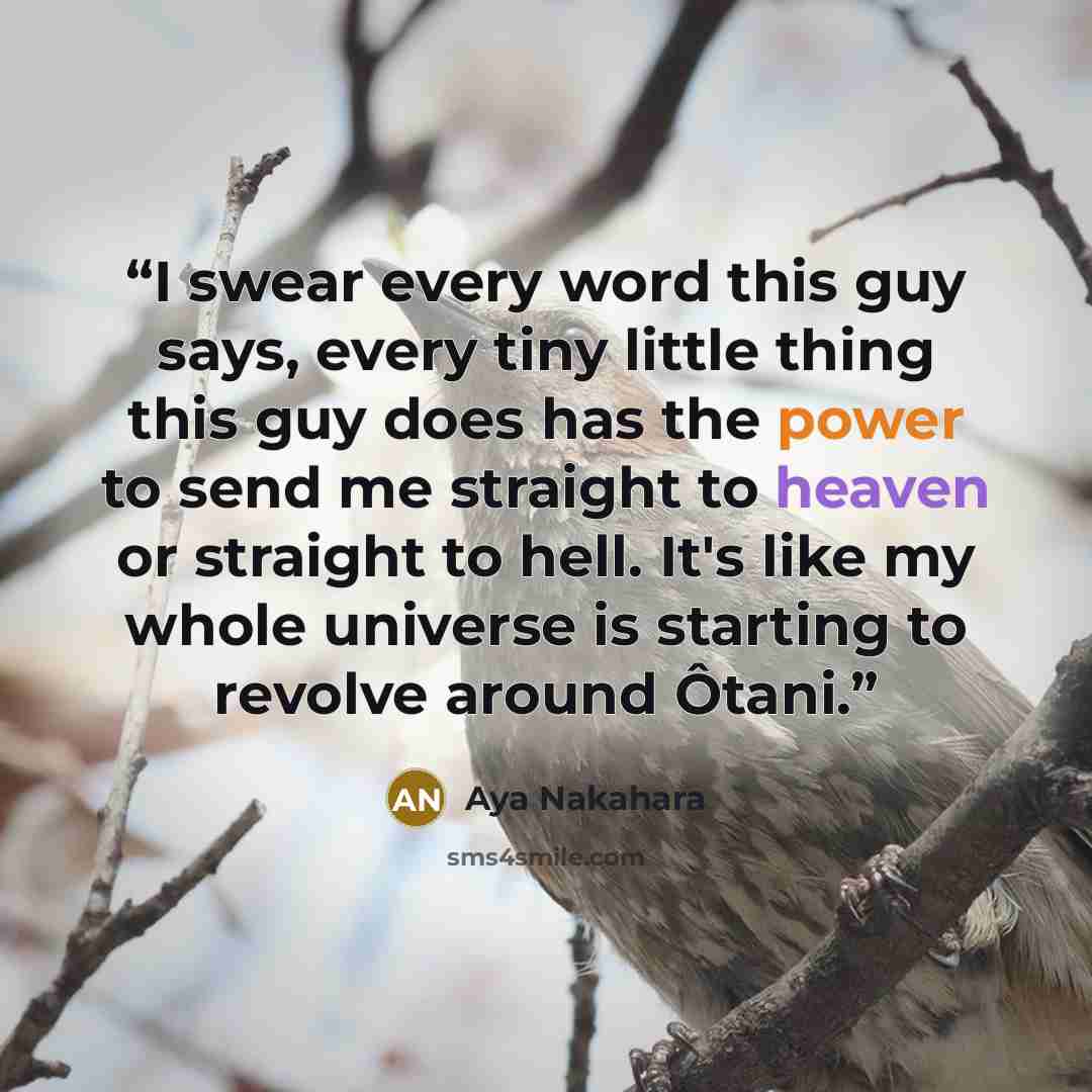 “I swear every word this guy says, every tiny little thing this guy does has the power to send me straight to heaven or straight to hell. It's like my whole universe is starting to revolve around Ôtani.” quote by Aya Nakahara