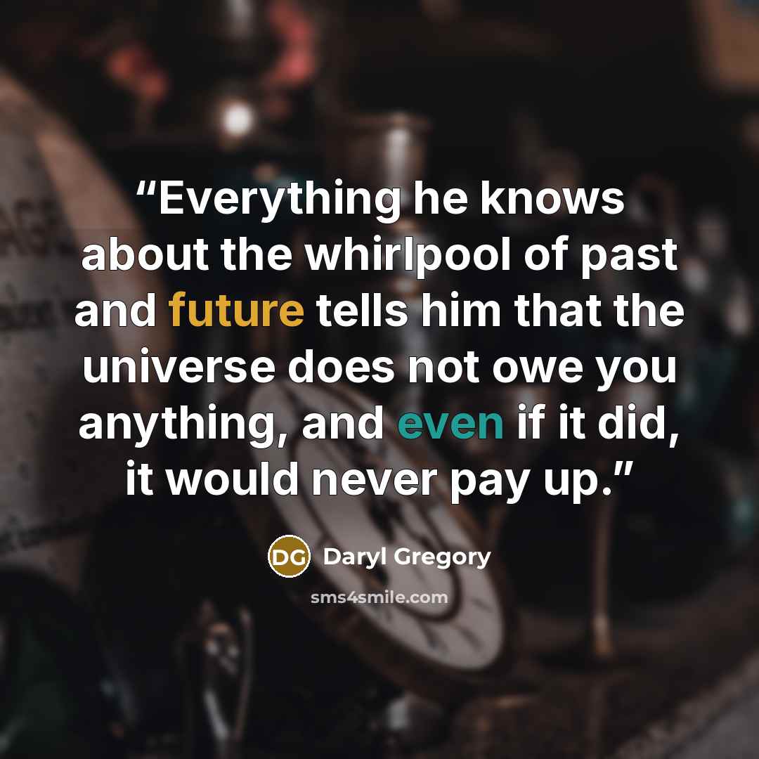 “Everything he knows about the whirlpool of past and future tells him that the universe does not owe you anything, and even if it did, it would never pay up.” quote by Daryl Gregory