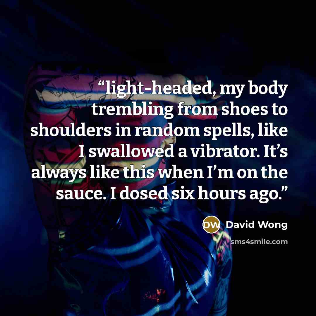 “light-headed, my body trembling from shoes to shoulders in random spells, like I swallowed a vibrator. It’s always like this when I’m on the sauce. I dosed six hours ago.” quote by David Wong