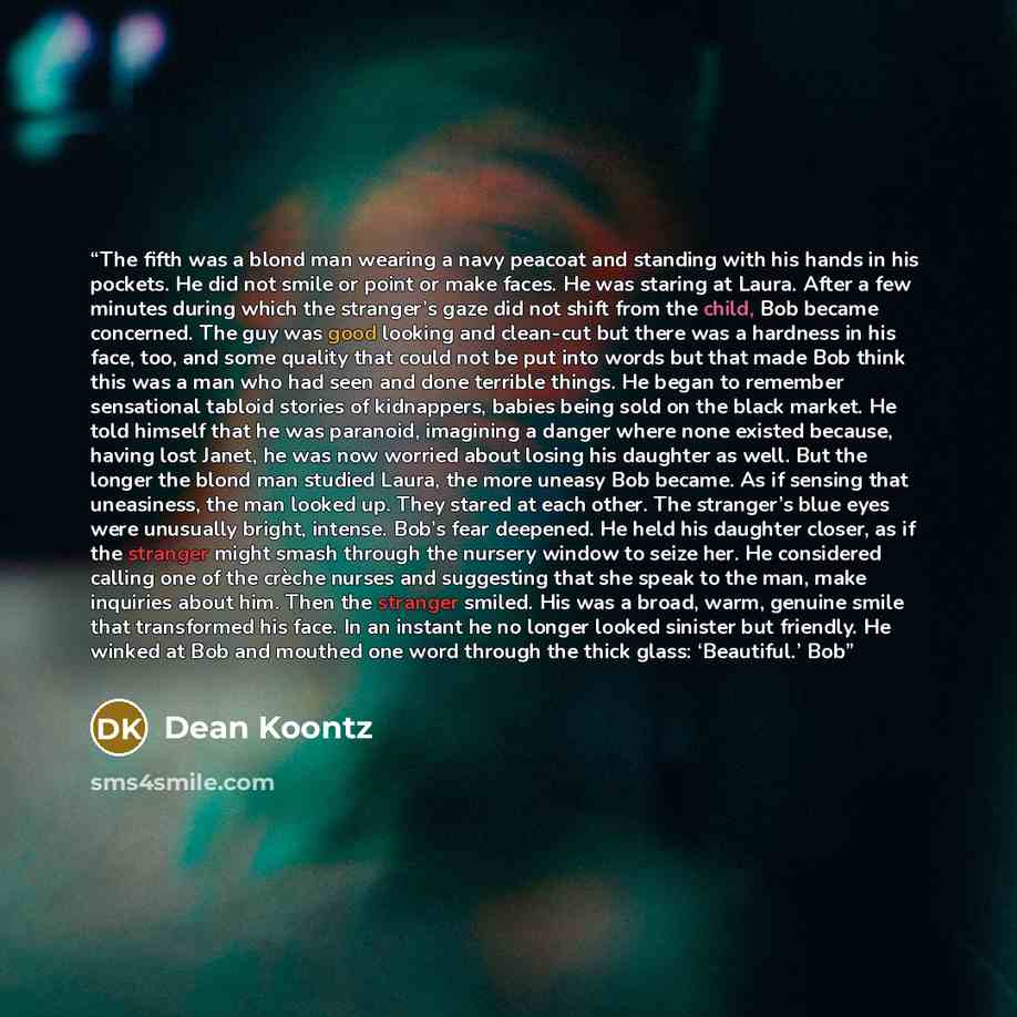“The fifth was a blond man wearing a navy peacoat and standing with his hands in his pockets. He did not smile or point or make faces. He was staring at Laura. After a few minutes during which the stranger’s gaze did not shift from the child, Bob became concerned. The guy was good looking and…” quote by Dean Koontz