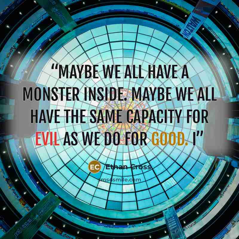 “Maybe we all have a monster inside. Maybe we all have the same capacity for evil as we do for good. I” quote by Ethan Cross